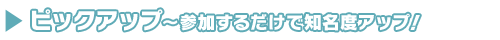 参加するだけで知名度アップ! ピックアップ
