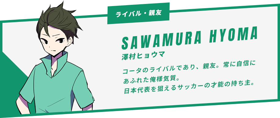 澤村ヒョウマ コータのライバルであり、親友。常に自信にあふれた俺様気質。日本代表を狙えるサッカーの才能の持ち主。