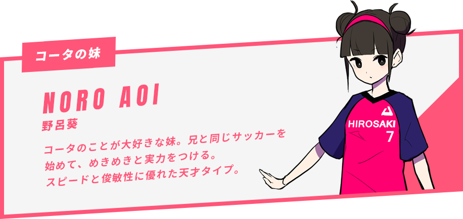 野呂葵 コータのことが大好きな妹。兄と同じサッカーを始めて、めきめきと実力をつける。スピードと俊敏性に優れた天才タイプ。