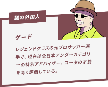 ゲード レジェンドクラスの元プロサッカー選手で、現在は全日本アンダーカテゴリーの特別アドバイザー。コータの才能を高く評価している。