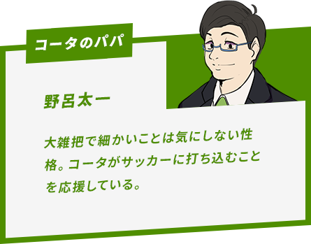 野呂太一 大雑把で細かいことは気にしない性格。コータがサッカーに打ち込むことを応援している。