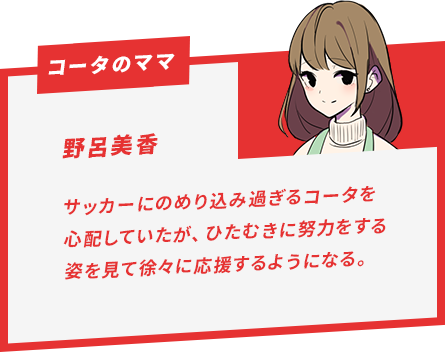 野呂美香 サッカーにのめり込み過ぎるコータを心配していたが、ひたむきに努力をする姿を見て徐々に応援するようになる。