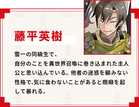 藤平英樹 雪一の同級生で、自分のことを異世界召喚に巻き込まれた主人公と思い込んでいる。他者の迷惑を顧みない性格で、気に食わないことがあると癇癪を起して暴れる。