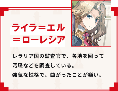 ライラ＝エル＝ローレシア レラリア国の監査官で、各地を回って汚職などを調査している。強気な性格で、曲がったことが嫌い。