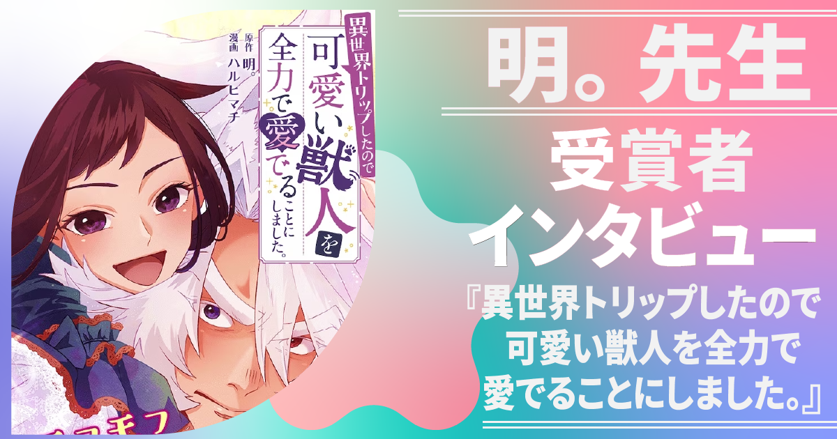 【明。先生】受賞者インタビュー『異世界トリップしたので可愛い獣人を全力で愛でることにしました。』｜作品の見どころ・小説の書き方